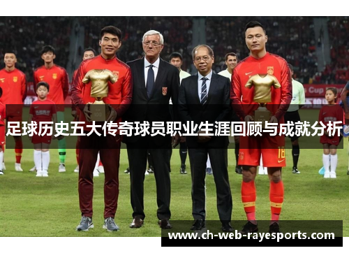 足球历史五大传奇球员职业生涯回顾与成就分析 足球历史五大传奇球员职业生涯回顾与成就分析