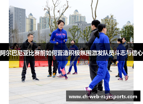 阿尔巴尼亚比赛前如何营造积极氛围激发队员斗志与信心 阿尔巴尼亚比赛前如何营造积极氛围激发队员斗志与信心