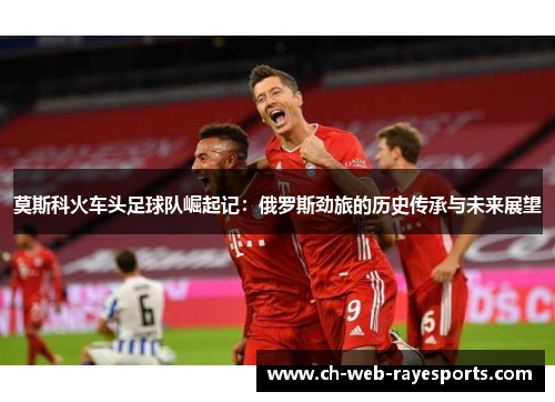 莫斯科火车头足球队崛起记:俄罗斯劲旅的历史传承与未来展望 莫斯科火车头足球队崛起记:俄罗斯劲旅的历史传承与未来展望